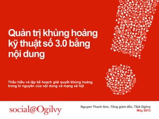 Quản trị khủng hoảng kỹ thuật số 3.0 bằng nội dung Thấu hiểu và lập kế hoạch giải quyết khủng hoảng trong kỉ nguyên của nội dung và mạng xã hội 
Nguyen Thanh Son, Tổng giám đốc, T&A Ogilvy 
May 2013  