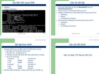 Trung tâm Tin học Bách khoa Aptech
@Bách Khoa Aptech 2004 Trang 45
Các lệnh liên quan DNS
Nslookup
Nslookup DNS Name
Trung tâm Tin học Bách khoa Aptech
@Bách Khoa Aptech 2004 Trang 46
Câu hỏi bài tập
1. Mô tả cách hoât động của yêu cầu Recursive(Đệ quy) và
Iterative(tương tác) ?
2. DNS zone là gì ? Có những kiểu DNS zone nào ?
3. Standard zones(Primary và Secondary) được dùng trong mô hình
a. Workgroup
b. Domain
c. Cả Workgroup và Domain
4. Active Directory Integrated zones được dùng trong mô hình
a. Workgroup
b. Domain
c. Cả Workgroup và Domain
Trung tâm Tin học Bách khoa Aptech
@Bách Khoa Aptech 2004 Trang 47
Bài tập thực hành
Windows 2000 Server, cài đặt và cấu hình DNS Server như sau
Kiểu DNS zone là Standard Primary zone
Tên DNS zone : bk-aptech.edu.vn
Thiết lập cho phép DNS client, DHCP cập nhật thông tin tự động
Tạo ra các record sau
Server01 A 192.168.0.36
www CNAME Server01
FTP CNAME Server01
Server02 A 192.168.0.37
Mail CNAME Server02
Pop3 CNAME Server02
Windows 2000 Professional : Dùng các lệnh liên quan để kiểm tra
Trung tâm Tin học Bách khoa Aptech
@Bách Khoa Aptech 2004 Trang 48
Các chủ đề chính
Dịch vụ Web, FTP Server (IIS 5.0)
 