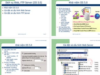 Trung tâm Tin học Bách khoa Aptech
@Bách Khoa Aptech 2004 Trang 49
Dịch vụ Web, FTP Server (IIS 5.0)
Khái niệm IIS 5.0
Cài đặt và cấu hình Web Server
Cài đặt và cấu hình FTP Server
Trung tâm Tin học Bách khoa Aptech
@Bách Khoa Aptech 2004 Trang 50
Khái niệm IIS 5.0
IIS là ứng dụng có
chức năng thiết lập
và quản trị các Trạm
dịch vụ mạng như
Web (Web
Server)
FTP (File
Transfer
Protocol)
SMTP (Simple
Mail transfer
Protocol)
IIS hoạt động hiệu
năng (Performance),
Bảo mật thông tin và
tin cậy (Reliability)
Trung tâm Tin học Bách khoa Aptech
@Bách Khoa Aptech 2004 Trang 51
Khái niệm IIS 5.0
Tạo nhiều sites trên
Server
Mỗi site có 3 thành phần
gắn liền:
1 port number, IP
address
Host header name
(Tên miền)
Process Throttling
Giới hạn thời gian CPU
dành xử lý cho IIS
Bandwidth Throttling
Giới hạn băng thông
cho các dịch vụ
Netcard
Trung tâm Tin học Bách khoa Aptech
@Bách Khoa Aptech 2004 Trang 52
Cài đặt và cấu hình Web Server
 