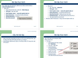 Trung tâm Tin học Bách khoa Aptech
@Bách Khoa Aptech 2004 Trang 69
Bài tập thực hành
1. Tạo 2 Web sites trên Windows 2000 Server IIS5.0 với tên DNS là
www.bk-aptech.edu.vn
a. Web site 1
Dùng default Web Site và đặt tên: Web Công ty
TCP port : Mặc định (80)
Host header name : www.bk-aptech.edu.vn
Home Directory : E:InetPubPublicsWebsites
Virtual Directory : D:hoso
Security Account
Trung tâm Tin học Bách khoa Aptech
@Bách Khoa Aptech 2004 Trang 70
Bài tập thực hành
b. Web site 2
Tên Web Site : nhanvien
TCP port : 8081
Host header name : www.bk-aptech.edu.vn
Home Directory : E:InetPubwebnhanvien
Security Account : Những Account xác thực
Granted Access : 192.168.0.64/255.255.255.224 và
192.168.0.96/255.255.255.224
2. Windows 2000 Professional : Dùng Internet Explore kiểm tra
Trung tâm Tin học Bách khoa Aptech
@Bách Khoa Aptech 2004 Trang 71
Câu hỏi bài tập
1. Hãy vẽ mô hình hoạt động của dịch vụ FTP và cho biết giao thức, giá
trị cổng mặc định (TCP port) mà dịch vụ sử dụng ?
2. Với Windows 2000 Server IIS5.0, có thể tạo nhiều FTP sites trên một
FTP server?
Trung tâm Tin học Bách khoa Aptech
@Bách Khoa Aptech 2004 Trang 72
Bài tập thực hành
1. Tạo 2 FTP sites trên Windows 2000
Server IIS5.0 với
a. FTP site 1
Dùng default FTP Site và đặt
tên: nhanvien
TCP port : Mặc định
Home Directory :
E:InetPubPublics
Virtual Directory : D:thongbao
Quyền truy xuất
Security Account
Granted Access :
192.168.0.64/255.255.255.224
 