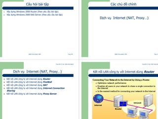 Trung tâm Tin học Bách khoa Aptech
@Bách Khoa Aptech 2004 Trang 109
Câu hỏi bài tập
1. Xây dựng Windows 2000 Router (theo yêu cầu bài tập)
2. Xây dựng Windows 2000 RAS Server (theo yêu cầu bài tập)
Trung tâm Tin học Bách khoa Aptech
@Bách Khoa Aptech 2004 Trang 110
Các chủ đề chính
Dịch vụ Internet (NAT, Proxy…)
Trung tâm Tin học Bách khoa Aptech
@Bách Khoa Aptech 2004 Trang 111
Dịch vụ Internet (NAT, Proxy…)
Kết nối LAN công ty với Internet dùng Router
Kết nối LAN công ty với Internet dùng FireWall
Kết nối LAN công ty với Internet dùng NAT
Kết nối LAN công ty với Internet dùng Internet Connection
Sharing
Kết nối LAN công ty với Internet dùng Proxy Server
Trung tâm Tin học Bách khoa Aptech
@Bách Khoa Aptech 2004 Trang 112
Kết nối LAN công ty với Internet dùng Router
 