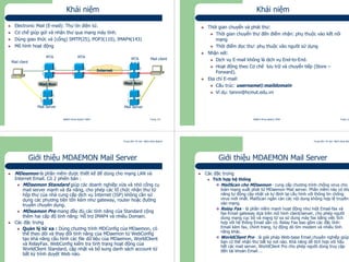 Trung tâm Tin học Bách khoa Aptech
@Bách Khoa Aptech 2004 Trang 121
Mail Box
Khái niệm
Electronic Mail (E-mail): Thư tín điện tử.
Cơ chế giúp gửi và nhận thư qua mạng máy tính.
Dùng giao thức và (cổng) SMTP(25), POP3(110), IMAP4(143)
Mô hình hoạt động
MTA
Mail client
MTA MTA
X.Y.Z
Mail Box
Mail client
Mail Server Mail Server
Internet
Trung tâm Tin học Bách khoa Aptech
@Bách Khoa Aptech 2004 Trang 122
Khái niệm
Thời gian chuyển và phát thư:
Thời gian chuyển thư đến điểm nhận: phụ thuộc vào kết nối
mạng
Thời điểm đọc thư: phụ thuộc vào người sử dụng
Nhận xét:
Dịch vụ E-mail không là dịch vụ End-to-End.
Hoạt động theo Cơ chế lưu trữ và chuyển tiếp (Store –
Forward).
Địa chỉ E-mail:
Cấu trúc: username@maildomain
Ví dụ: tannv@hcmut.edu.vn
Trung tâm Tin học Bách khoa Aptech
@Bách Khoa Aptech 2004 Trang 123
Giới thiệu MDAEMON Mail Server
MDeamon là phần mềm được thiết kế để dùng cho mạng LAN và
Internet Email. Có 2 phiên bản :
MDaemon Standard giúp các doanh nghiệp vừa và nhỏ công cụ
mail server mạnh và đa năng, cho phép các tổ chức nhận thư từ
hộp thư của nhà cung cấp dịch vụ Internet (ISP) không cần sử
dụng các phương tiện tốn kém như gateway, router hoặc đường
truyền chuyên dụng.
MDeamon Pro mang đầy đủ các tính năng của Standard cộng
thêm hai cấp độ tính năng: Hỗ trợ IMAP4 và nhiều Domain.
Các đặc trưng
Quản lý từ xa : Dùng chương trình MDConfig của MDaemon, có
thể theo dõi và thay đổi tính năng của MDaemon từ WebConfig
tạo khả năng cấu hình các file dữ liệu của MDaemon, WorldClient
và RelayFax. WebConfig kiểm tra tình trạng hoạt động của
WorldClient Standard, cập nhật và bổ sung danh sách account từ
bất kỳ trình duyệt Web nào.
Trung tâm Tin học Bách khoa Aptech
@Bách Khoa Aptech 2004 Trang 124
Giới thiệu MDAEMON Mail Server
Các đặc trưng
Tích hợp hệ thống
MailScan cho MDaemon - cung cấp chương trình chống virus cho
toàn mạng xuất phát từ MDaemon Mail server. Phần mềm này có khả
năng tự động cập nhật và tự định lại cấu hình với thông tin chống
virus mới nhất. MailScan ngăn cản các nội dung không hợp lệ truyền
vào mạng.
Relay Fax - là phần mềm mạnh hoạt động như một Email-fax và
fax-Email gateway dựa trên mô hình client/server, cho phép người
dùng mạng cục bộ và mạng từ xa sử dụng máy fax bằng việc tích
hợp với hệ thống Email sẵn có. Relay Fax bao gồm các đặc tính:
Email kèm fax, chỉnh trang, tự động dò tìm modem và nhiều tính
năng khác.
WorldClient Pro - là giải pháp Web-base Email chuyên nghiệp giúp
bạn có thể nhận thư bất kỳ nơi nào. Khả năng dễ tích hợp với hầu
hết các mail server, WorldClient Pro cho phép người dùng truy cập
đến tài khoản Email….
 
