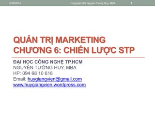 QUẢN TRỊ MARKETING
CHƯƠNG 6: CHIẾN LƯỢC STP
ĐẠI HỌC CÔNG NGHỆ TP.HCM
NGUYỂN TƯỜNG HUY, MBA
HP: 094 68 10 618
Email: huygiangvien@gmail.com
www.huygiangvien.wordpress.com
5/26/2014 Copyright (C) Nguyen Tuong Huy, MBA 1
 