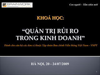 1
KHOKHOÁÁ HHỌỌC:C:
““QUQUẢẢN TRN TRỊỊ RRỦỦI RO I RO 
TRONG KINH DOANHTRONG KINH DOANH””
Con người – Tầm nhìn mới
HHÀÀ NNỘỘI, 20I, 20 -- 24/07/200924/07/2009
Dành cho cán bộ các đơn vị thuộc Tập đoàn Bưu chính Viễn thông Việt Nam ‐ VNPT
 