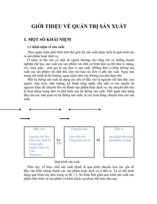 GIỚI THIỆU VỀ QUẢN TRỊ SẢN XUẤT

1. MỘT SỐ KHÁI NIỆM
    1.1 Khái niệm về sản xuất
   Theo quan niệm phổ biến trên thế giới thì sản xuất được hiểu là quá trình tạo
ra sản phẩm hoặc dịch vụ.
   Ở nước ta lâu nay có một số người thường cho rằng chỉ có những doanh
nghiệp chế tạo, sản xuất các sản phẩm vật chất có hình thái cụ thể như xi măng,
tivi, máy giặt,... mới gọi là các đơn vị sản xuất. Những đơn vị khác không sản
xuất các sản phẩm vật chất đều xếp vào loại các đơn vị phi sản xuất. Ngày nay
trong nền kinh tế thị trường, quan niệm như vậy không còn phù hợp nữa.
   Một hệ thống sản xuất sử dụng các yếu tố đầu vào là nguyên vật liệu thô, con
người, máy móc, nhà xưởng, kỹ thuật công nghệ, tiền mặt và các nguồn tài
nguyên khác để chuyển đổi nó thành sản phẩm hoặc dịch vụ. Sự chuyển đổi này
là hoạt động trọng tâm và phổ biến của hệ thống sản xuất. Mối quan tâm hàng
đầu của các nhà quản trị hệ thống sản xuất, là các hoạt động chuyển hóa của sản
xuất.




        Đầu vào                      Chuyển hóa                  Đầu ra

-    Nguyên vật liệu            -   Làm biến đổi          -   Sản phẩm hữu hình
-    Máy móc thiết bị    Sơ - Tăng thêm giá trị     đồ    -   Sản phẩm vô hình
-    Công nghệ           1.1:
-    Nguồn nhân lực
-    Vốn
-    Thông tin

                        Quá trình sản xuất.
  Như vậy, về thực chất sản xuất chính là quá trình chuyển hóa các yếu tố
đầu vào biến chúng thành các sản phẩm hoặc dịch vụ ở đầu ra. Ta có thể hình
dung quá trình này như trong sơ đồ 1.1. Sự khác biệt giữa quá trình sản xuất sản
phẩm hữu hình và sản phẩm vô hình (dịch vụ) được thể hiện như sau:
 