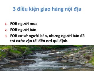 3 điều kiện giao hàng nội địa
1. FOB người mua
2. FOB người bán
3. FOB cơ sở người bán, nhưng người bán đã
trả cước vận tải đến nơi qui định.
 