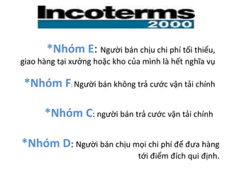 *Nhóm D: Người bán chịu mọi chi phí để đưa hàng
tới điểm đích qui định.
*Nhóm E: Người bán chịu chi phí tối thiểu,
giao hàng tại xưởng hoặc kho của mình là hết nghĩa vụ
*Nhóm F: Người bán không trả cước vận tải chính
*Nhóm C: người bán trả cước vận tải chính
 