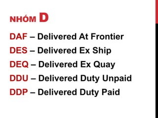 NHÓM D
DAF – Delivered At Frontier
DES – Delivered Ex Ship
DEQ – Delivered Ex Quay
DDU – Delivered Duty Unpaid
DDP – Delivered Duty Paid
 