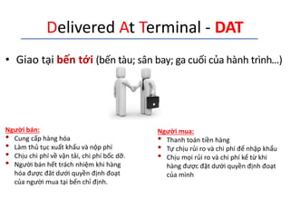 Delivered At Terminal - DAT
• Giao tại bến tới (bến tàu; sân bay; ga cuối của hành trình…)
Người bán:
• Cung cấp hàng hóa
• Làm thủ tục xuất khẩu và nộp phí
• Chịu chi phí về vận tải, chi phí bốc dỡ.
• Người bán hết trách nhiệm khi hàng
hóa được đăt dưới quyền định đoạt
của người mua tại bến chỉ định.
Người mua:
• Thanh toán tiền hàng
• Tự chịu rủi ro và chi phí để nhập khẩu
• Chịu mọi rủi ro và chi phí kể từ khi
hàng được đặt dưới quyền định đoạt
của mình
 