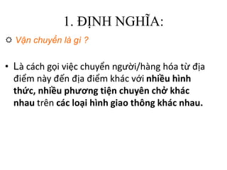 1. ĐỊNH NGHĨA:
 Vận chuyển là gì ?
• Là cách gọi việc chuyển người/hàng hóa từ địa
điểm này đến địa điểm khác với nhiều hình
thức, nhiều phương tiện chuyên chở khác
nhau trên các loại hình giao thông khác nhau.
 