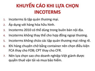 KHUYẾN CÁO KHI LỰA CHỌN
INCOTERMS
1. Incoterms là tập quán thương mại.
2. Áp dụng với hàng hóa hữu hình.
3. Incoterms 2010 có thể dùng trong buôn bán nội địa.
4. Incoterms không thay thế cho hợp đồng ngoại thương.
5. Incoterms không chứa các tập quán thương mại riêng rẽ.
6. Khi hàng chuyên chở bằng container nên chọn điều kiện
FCA thay cho FOB; CPT thay cho CFR.
7. Nên lựa chọn sao cho doanh nghiệp Việt giành được
quyền thuê vận tải và mua bảo hiểm.
 