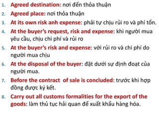 1. Agreed destination: nơi đến thỏa thuận
2. Agreed place: nơi thỏa thuận
3. At its own risk anh expense: phải tự chịu rủi ro và phí tổn.
4. At the buyer’s request, risk and expense: khi người mua
yêu cầu, chịu chi phí và rủi ro
5. At the buyer’s risk and expense: với rủi ro và chi phí do
người mua chịu
6. At the disposal of the buyer: đặt dưới sự định đoạt của
người mua.
7. Before the contract of sale is concluded: trước khi hợp
đồng được ký kết.
8. Carry out all customs formalities for the export of the
goods: làm thủ tục hải quan để xuất khẩu hàng hóa.
 