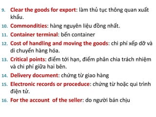 9. Clear the goods for export: làm thủ tục thông quan xuất
khẩu.
10. Commondities: hàng nguyên liệu đồng nhất.
11. Container terminal: bến container
12. Cost of handling and moving the goods: chi phí xếp dỡ và
di chuyển hàng hóa.
13. Critical points: điểm tới hạn, điểm phân chia trách nhiệm
và chi phí giữa hai bên.
14. Delivery document: chứng từ giao hàng
15. Electronic records or proceduce: chứng từ hoặc qui trình
điện tử.
16. For the account of the seller: do người bán chịu
 