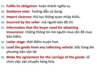 17. Fulfils its obligation: hoàn thành nghĩa vụ
18. Guidance note: hướng dẫn sử dụng.
19. Import clearnce: thủ tục thông quan nhập khẩu.
20. Incurred by the seller: mà người bán đã chi
21. Information that the buyer need for obtaining
insuarance: những thông tin mà người mua cần để mua
bảo hiểm.
22. Latter stage: thời điểm muộn hơn
23. Load the goods from any collecting vehicle: bốc hàng lên
phương tiện vận tải
24. Make the agreement for the carriage of the goods: tổ
chức việc vận chuyển hàng hóa.
 
