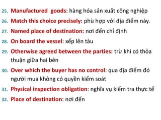 25. Manufactured goods: hàng hóa sản xuất công nghiệp
26. Match this choice precisely: phù hợp với địa điểm này.
27. Named place of destination: nơi đến chỉ định
28. On board the vessel: xếp lên tàu
29. Otherwise agreed between the parties: trừ khi có thỏa
thuận giữa hai bên
30. Over which the buyer has no control: qua địa điểm đó
người mua không có quyền kiểm soát
31. Physical inspection obligation: nghĩa vụ kiểm tra thực tế
32. Place of destination: nơi đến
 