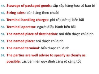 47. Stowage of packaged goods: sắp xếp hàng hóa có bao bì
48. String sales: bán hàng theo chuỗi
49. Terminal handling charges: phí xếp dỡ tại bến bãi
50. Terminal operator: người điều hành bến bãi
51. The named place of destination: nơi đến được chỉ định
52. The named place: nơi được chỉ định
53. The named terminal: bến được chỉ định
54. The parties are well advise to specify as clearly as
possible: các bên nên quy định càng rõ càng tốt
 