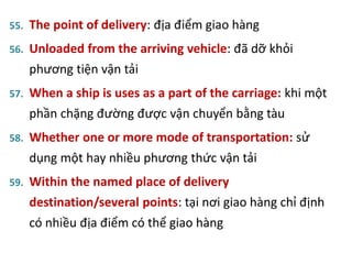 55. The point of delivery: địa điểm giao hàng
56. Unloaded from the arriving vehicle: đã dỡ khỏi
phương tiện vận tải
57. When a ship is uses as a part of the carriage: khi một
phần chặng đường được vận chuyển bằng tàu
58. Whether one or more mode of transportation: sử
dụng một hay nhiều phương thức vận tải
59. Within the named place of delivery
destination/several points: tại nơi giao hàng chỉ định
có nhiều địa điểm có thể giao hàng
 