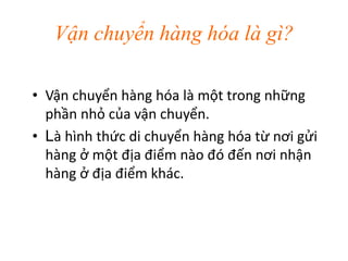 Vận chuyển hàng hóa là gì?
• Vận chuyển hàng hóa là một trong những
phần nhỏ của vận chuyển.
• Là hình thức di chuyển hàng hóa từ nơi gửi
hàng ở một địa điểm nào đó đến nơi nhận
hàng ở địa điểm khác.
 