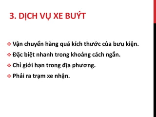 3. DỊCH VỤ XE BUÝT
 Vận chuyển hàng quá kích thước của bưu kiện.
 Đặc biệt nhanh trong khoảng cách ngắn.
 Chỉ giới hạn trong địa phương.
 Phải ra trạm xe nhận.
 