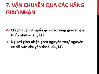 7. VẬN CHUYỂN QUA CÁC HÃNG
GIAO NHẬN
 Chi phí vận chuyển qua các hãng giao nhận
thấp nhất = LCL, LTL
 Người giao nhận gom nguyên toa/ nguyên
xe rồi vận chuyển theo LCL, LTL
 