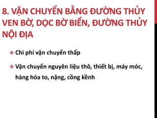 8. VẬN CHUYỂN BẰNG ĐƯỜNG THỦY
VEN BỜ, DỌC BỜ BIỂN, ĐƯỜNG THỦY
NỘI ĐỊA
 Chi phí vận chuyển thấp
 Vận chuyển nguyên liệu thô, thiết bị, máy móc,
hàng hóa to, nặng, cồng kềnh
 