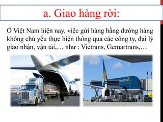a. Giao hàng rời:
Ở Việt Nam hiện nay, việc gửi hàng bằng đường hàng
không chủ yếu thực hiện thông qua các công ty, đại lý
giao nhận, vận tải,… như : Vietrans, Gemartrans,…
 