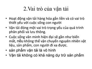 2.Vai trò của vận tải
• Hoạt động vận tải hàng hóa gắn liền và có vai trò
thiết yếu với cuộc sống con người
• Vận tải đóng một vai trò trọng yếu của quá trình
phân phối và lưu thông.
• Cuộc sống văn minh hiện đại sẽ gần như biến
mất, nếu không thể vận chuyển nguyên nhiên vật
liệu, sản phẩm, con người đi xa được.
• sản phẩm vận tải là vô hình
• Vận tải không có khả năng dự trữ sản phẩm
 