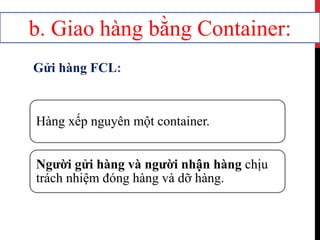 Hàng xếp nguyên một container.
Người gửi hàng và người nhận hàng chịu
trách nhiệm đóng hàng và dỡ hàng.
b. Giao hàng bằng Container:
Gửi hàng FCL:
 