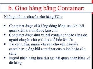 b. Giao hàng bằng Container:
Những thủ tục chuyên chở hàng FCL:
 Container được chủ hàng đóng hàng, sau khi hải
quan kiểm tra thì được kẹp chì.
 Container được đưa về bãi container hoặc cảng do
người chuyên chở chỉ định để bốc lên tàu.
 Tại cảng đến, người chuyên chở vận chuyển
container xuống bãi container của mình hoặc của
cảng
 Người nhận hàng làm thủ tục hải quan nhập khẩu và
dỡ hàng.
 