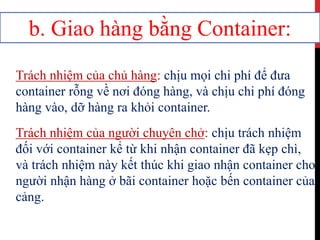 b. Giao hàng bằng Container:
Trách nhiệm của chủ hàng: chịu mọi chi phí để đưa
container rỗng về nơi đóng hàng, và chịu chi phí đóng
hàng vào, dỡ hàng ra khỏi container.
Trách nhiệm của người chuyên chở: chịu trách nhiệm
đối với container kể từ khi nhận container đã kẹp chì,
và trách nhiệm này kết thúc khi giao nhận container cho
người nhận hàng ở bãi container hoặc bến container của
cảng.
 