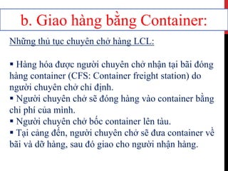 b. Giao hàng bằng Container:
Những thủ tục chuyên chở hàng LCL:
 Hàng hóa được người chuyên chở nhận tại bãi đóng
hàng container (CFS: Container freight station) do
người chuyên chở chỉ định.
 Người chuyên chở sẽ đóng hàng vào container bằng
chi phí của mình.
 Người chuyên chở bốc container lên tàu.
 Tại cảng đến, người chuyên chở sẽ đưa container về
bãi và dỡ hàng, sau đó giao cho người nhận hàng.
 