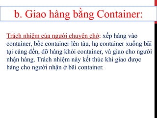 b. Giao hàng bằng Container:
Trách nhiệm của người chuyên chở: xếp hàng vào
container, bốc container lên tàu, hạ container xuống bãi
tại cảng đến, dỡ hàng khỏi container, và giao cho người
nhận hàng. Trách nhiệm này kết thúc khi giao được
hàng cho người nhận ở bãi container.
 