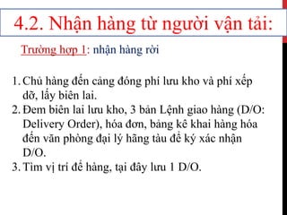 4.2. Nhận hàng từ người vận tải:
Trường hợp 1: nhận hàng rời
1.Chủ hàng đến cảng đóng phí lưu kho và phí xếp
dỡ, lấy biên lai.
2.Đem biên lai lưu kho, 3 bản Lệnh giao hàng (D/O:
Delivery Order), hóa đơn, bảng kê khai hàng hóa
đến văn phòng đại lý hãng tàu để ký xác nhận
D/O.
3.Tìm vị trí để hàng, tại đây lưu 1 D/O.
 