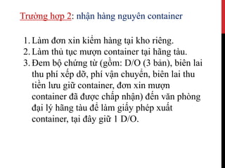 Trường hợp 2: nhận hàng nguyên container
1.Làm đơn xin kiểm hàng tại kho riêng.
2.Làm thủ tục mượn container tại hãng tàu.
3.Đem bộ chứng từ (gồm: D/O (3 bản), biên lai
thu phí xếp dỡ, phí vận chuyển, biên lai thu
tiền lưu giữ container, đơn xin mượn
container đã được chấp nhận) đến văn phòng
đại lý hãng tàu để làm giấy phép xuất
container, tại đây giữ 1 D/O.
 