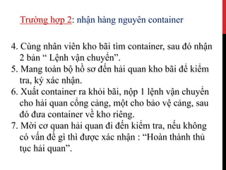 4. Cùng nhân viên kho bãi tìm container, sau đó nhận
2 bản “ Lệnh vận chuyển”.
5. Mang toàn bộ hồ sơ đến hải quan kho bãi để kiểm
tra, ký xác nhận.
6. Xuất container ra khỏi bãi, nộp 1 lệnh vận chuyển
cho hải quan cổng cảng, một cho bảo vệ cảng, sau
đó đưa container về kho riêng.
7. Mời cơ quan hải quan đi đến kiểm tra, nếu không
có vấn đề gì thì được xác nhận : “Hoàn thành thủ
tục hải quan”.
Trường hợp 2: nhận hàng nguyên container
 