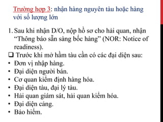Trường hợp 3: nhận hàng nguyên tàu hoặc hàng
với số lượng lớn
1.Sau khi nhận D/O, nộp hồ sơ cho hải quan, nhận
“Thông báo sẵn sàng bốc hàng” (NOR: Notice of
readiness).
 Trước khi mở hầm tàu cần có các đại diện sau:
• Đơn vị nhập hàng.
• Đại diện người bán.
• Cơ quan kiểm định hàng hóa.
• Đại diện tàu, đại lý tàu.
• Hải quan giám sát, hải quan kiểm hóa.
• Đại diện cảng.
• Bảo hiểm.
 