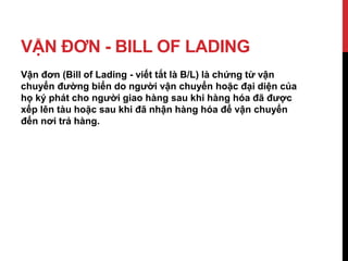 VẬN ĐƠN - BILL OF LADING
Vận đơn (Bill of Lading - viết tắt là B/L) là chứng từ vận
chuyển đường biển do người vận chuyển hoặc đại diện của
họ ký phát cho người giao hàng sau khi hàng hóa đã được
xếp lên tàu hoặc sau khi đã nhận hàng hóa để vận chuyển
đến nơi trả hàng.
 