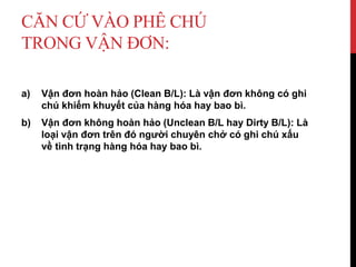 CĂN CỨ VÀO PHÊ CHÚ
TRONG VẬN ĐƠN:
a) Vận đơn hoàn hảo (Clean B/L): Là vận đơn không có ghi
chú khiếm khuyết của hàng hóa hay bao bì.
b) Vận đơn không hoàn hảo (Unclean B/L hay Dirty B/L): Là
loại vận đơn trên đó người chuyên chở có ghi chú xấu
về tình trạng hàng hóa hay bao bì.
 