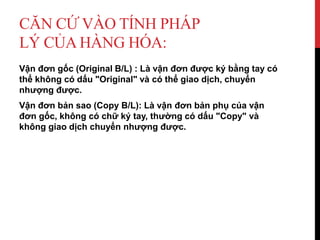 CĂN CỨ VÀO TÍNH PHÁP
LÝ CỦA HÀNG HÓA:
Vận đơn gốc (Original B/L) : Là vận đơn được ký bằng tay có
thể không có dấu "Original" và có thể giao dịch, chuyển
nhượng được.
Vận đơn bản sao (Copy B/L): Là vận đơn bản phụ của vận
đơn gốc, không có chữ ký tay, thường có dấu "Copy" và
không giao dịch chuyển nhượng được.
 