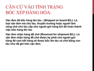 CĂN CỨ VÀO TÌNH TRẠNG
BỐC XẾP HÀNG HÓA:
Vận đơn đã bốc hàng lên tàu : (Shipped on board B/L): Là
loại vận đơn mà chủ tàu, thuyền trưởng hoặc người làm
công chờ chủ tàu cấp cho người gửi hàng khi đã hoàn thành
việc bốc hàng lên tàu
Vận đơn nhận hàng để chở (Received for shipment B/L): Là
vận đơn nhận hàng để chở được ký phát cho người gửi
hàng đẻ cam kết hàng sẽ được bốc lên tàu và chở bằng con
tàu như đã ghi trên vận đơn.
 