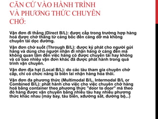 CĂN CỨ VÀO HÀNH TRÌNH
VÀ PHƯƠNG THỨC CHUYÊN
CHỞ:
Vận đơn đi thẳng (Direct B/L): được cấp trong trường hợp hàng
hoá được chở thẳng từ cảng bốc đến cảng dỡ mà không
chuyển tải dọc đường.
Vận đơn chở suốt (Through B/L): được ký phát cho người gửi
hàng và dùng cho người nhận đi nhận hàng ở cảng đến mà
không quan tâm đến việc hàng có được chuyển tải hay không
và có bao nhiêu vận đơn khác đã được phát hành trong quá
trình vận chuyển.
Vận đơn địa hạt (Local B/L): do các tàu tham gia chuyên chở
cấp, chỉ có chức năng là biên lai nhận hàng hóa thôi.
Vận đơn đa phương thức (Multimodal B/L, Intermodal B/L or
Combined B/L): phát hành cho việc cho việc chuyên chở hàng
hoá bằng container theo phương thức "door to door" mà theo
đó hàng được vận chuyển bằng nhiều tàu hay nhiều phương
thức khác nhau (máy bay, tàu biển, xđường sắt, đường bộ,..)
 