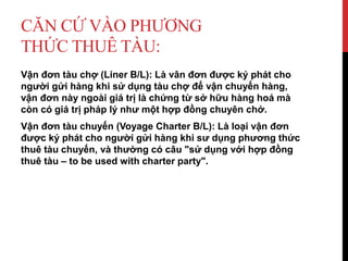 CĂN CỨ VÀO PHƯƠNG
THỨC THUÊ TÀU:
Vận đơn tàu chợ (Liner B/L): Là vân đơn được ký phát cho
người gửi hàng khi sử dụng tàu chợ để vận chuyển hàng,
vận đơn này ngoài giá trị là chứng từ sở hữu hàng hoá mà
còn có giá trị pháp lý như một hợp đồng chuyên chở.
Vận đơn tàu chuyến (Voyage Charter B/L): Là loại vận đơn
được ký phát cho người gửi hàng khi sư dụng phương thức
thuê tàu chuyến, và thường có câu "sử dụng với hợp đồng
thuê tàu – to be used with charter party".
 