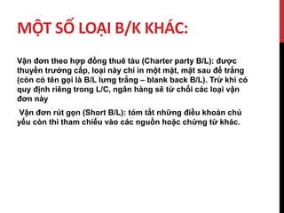 MỘT SỐ LOẠI B/K KHÁC:
Vận đơn theo hợp đồng thuê tàu (Charter party B/L): được
thuyền trưởng cấp, loại này chỉ in một mặt, mặt sau để trắng
(còn có tên gọi là B/L lưng trắng – blank back B/L). Trừ khi có
quy định riêng trong L/C, ngân hàng sẽ từ chối các loại vận
đơn này
Vận đơn rút gọn (Short B/L): tóm tắt những điều khoản chủ
yếu còn thì tham chiếu vào các nguồn hoặc chứng từ khác.
 