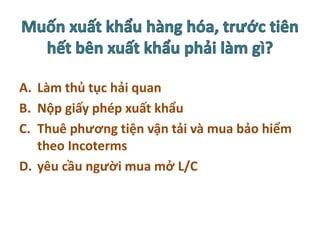 A. Làm thủ tục hải quan
B. Nộp giấy phép xuất khẩu
C. Thuê phương tiện vận tải và mua bảo hiểm
theo Incoterms
D. yêu cầu người mua mở L/C
 
