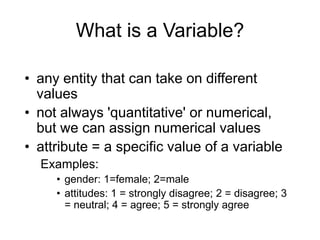 What is a Variable? any entity that can take on different values not always 'quantitative' or numerical, but we can assign numerical values attribute = a specific value of a variable Examples:  gender: 1=female; 2=male attitudes: 1 = strongly disagree; 2 = disagree; 3 = neutral; 4 = agree; 5 = strongly agree 
