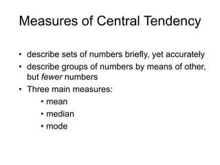 The Mean most common type of average that is computed.When to use the MeanWhen values in a particular group cluster closely around a central value, the mean is a good way of indicating the ‘typical’ score, i.e. it is truly representative of the numbers.If the values are very widely spread, are very unevenly distributed, or clustered around extreme values, than the mean can be misleading, and other measures of central tendency should be used instead.
