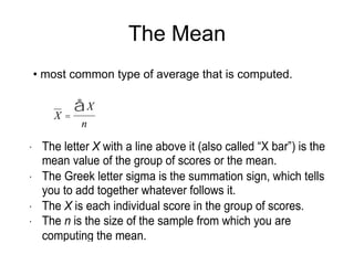 The MedianAlso an average, but of different kind.It is defined as the midpoint in a set of scores. It is the point at which one-half, or 50% of the scores fall above and one-half, or 50%, fell below. Computing the Median:(1)	List the scores in order, either from highest to 	lowest or lowest to highest.(2)	Find the middle score. That’s the median.