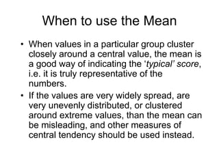 The Median: Pros and Constime-consumingif one of the numbers near the middle of the distribution moves even slightly, than the median would alter, unlike the mean, which is relatively unaffected by a change in one of the central numbersif one of the extreme values changes, than the median remains unaltered.2, 80, 100, 120, 130, 140, 160, 200, 3150single scores which are quite clearly ‘deviant’ when compared with others, are known as outliers – 2 and 3150