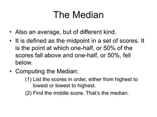 The Modethe value in any set of scores that occurs most oftenexample 1:5, 6, 7, 8, 8, 8, 9, 10, 10, 12 – the mode = 8example 2:5, 6, 7, 8, 8, 8, 9, 10, 10, 10, 12 –two modes: 8 and 10 – bimodalvery unstable figure1,1,6,7,8,10 – mode = 11,6,7,8,10,10 – mode = 10