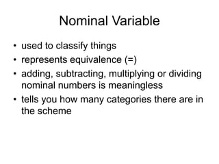 Nominal Variableused to classify thingsrepresents equivalence (=)adding, subtracting, multiplying or dividing nominal numbers is meaningless tells you how many categories there are in the scheme